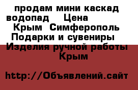 продам мини каскад(водопад) › Цена ­ 17 000 - Крым, Симферополь Подарки и сувениры » Изделия ручной работы   . Крым